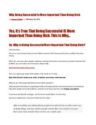 Why Being Successful Is More Important Than Being Rich
by James Godin | on February 20, 2013




Yes, It’s True That Being Successful IS More
Important Than Being Rich. This Is Why…

So, Why Is Being Successful More Important That Being Rich?
Here the thing…

Being successful means that you have helped someone other than yourself solve a problem they were
having.


When you can solve other people’s problems and they find value in your service or product that fixes their
problem, you can make a lot of money by doing it daily.

Much like this system helps you do.


Sure, you might have heard of this before in the sense of a 9-5 job…

But that doesn’t make you rich, it makes your boss rich instead.


What do you think people did before the industrial revolution?

They educated themselves on specialized skills and trades and then went into business for themselves,
help other people solve their problems, and that’s how they knew they were being successful.


If someone needed milk and eggs, Joe the farmer would deliver it to their door.

Someone needed tools, they went to Bob the tool maker…



      After everything was industrialized, people were placed into a cookie cutter way
      of doing things, and less and less people started their own ventures, because
      there wasn’t any need for their services on a small scale.
 
