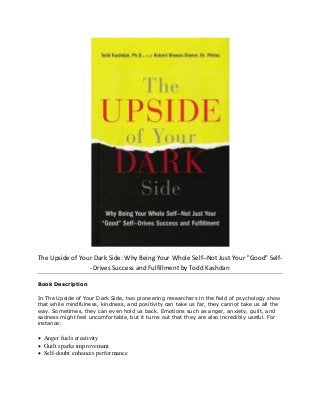 The Upside of Your Dark Side: Why Being Your Whole Self--Not Just Your "Good" Self-
-Drives Success and Fulfillment by Todd Kashdan
Book Description
In The Upside of Your Dark Side, two pioneering researchers in the field of psychology show
that while mindfulness, kindness, and positivity can take us far, they cannot take us all the
way. Sometimes, they can even hold us back. Emotions such as anger, anxiety, guilt, and
sadness might feel uncomfortable, but it turns out that they are also incredibly useful. For
instance:
 Anger fuels creativity
 Guilt sparks improvement
 Self-doubt enhances performance
 