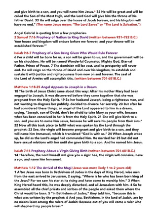 and give birth to a son, and you will name him Jesus.* 32 He will be great and will be
called the Son of the Most High, and the Lord God will give him the throne of his
father David. 33 He will reign over the house of Jacob forever, and his kingdom will
have no end.” (The name Jesus means “The Lord Saves” or “The Lord Is Salvation.”) 
Angel Gabriel is quoting from a few prophecies.
2 Samuel 7:16 Prophecy of Nathan to King David (written between 931–722 B.C.)
Your house and kingdom will endure before me forever, and your throne will be
established forever.’”
Isaiah 9:6-7 Prophecy of a Son Being Given Who Would Rule Forever
6 For a child will be born for us, a son will be given to us, and the government will be
on his shoulders. He will be named Wonderful Counselor, Mighty God, Eternal
Father, Prince of Peace. 7 The dominion will be vast, and its prosperity will never
end. He will reign on the throne of David and over his kingdom, to establish and
sustain it with justice and righteousness from now on and forever. The zeal of
the Lord of Armies will accomplish this. (written between 701-681B.C.)
Matthew 1:18-25 Angel Appears to Joseph in a Dream
18 The birth of Jesus Christ came about this way: After his mother Mary had been
engaged to Joseph, it was discovered before they came together that she was
pregnant from the Holy Spirit. 19 So her husband Joseph, being a righteous man, and
not wanting to disgrace her publicly, decided to divorce her secretly. 20 But after he
had considered these things, an angel of the Lord appeared to him in a dream,
saying, “Joseph, son of David, don’t be afraid to take Mary as your wife, because
what has been conceived in her is from the Holy Spirit. 21 She will give birth to a
son, and you are to name him Jesus, because he will save his people from their sins.”
22 Now all this took place to fulﬁll what was spoken by the Lord through the
prophet: 23 See, the virgin will become pregnant and give birth to a son, and they
will name him Immanuel, which is translated “God is with us.” 24 When Joseph woke
up, he did as the Lord’s angel had commanded him. He married her 25 but did not
have sexual relations with her until she gave birth to a son. And he named him Jesus.
Isaiah 7:14 Prophecy About a Virgin Giving Birth (written between 701-681B.C.)
14 Therefore, the Lord himself will give you a sign: See, the virgin will conceive, have
a son, and name him Immanuel.
Matthew 1-12 The Arrival of the Magi (Jesus was most likely 1 to 2 years old)
1 After Jesus was born in Bethlehem of Judea in the days of King Herod, wise men
from the east arrived in Jerusalem, 2 saying, “Where is he who has been born king of
the Jews? For we saw his star at its rising and have come to worship him.” 3 When
King Herod heard this, he was deeply disturbed, and all Jerusalem with him. 4 So he
assembled all the chief priests and scribes of the people and asked them where the
Christ would be born. 5 “In Bethlehem of Judea,” they told him, “because this is
what was written by the prophet: 6 And you, Bethlehem, in the land of Judah, are by
no means least among the rulers of Judah: Because out of you will come a ruler who
will shepherd my people Israel.”
 