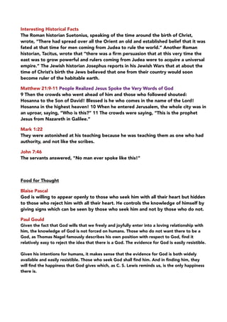 Interesting Historical Facts
The Roman historian Suetonius, speaking of the time around the birth of Christ,
wrote, “There had spread over all the Orient an old and established belief that it was
fated at that time for men coming from Judea to rule the world.” Another Roman
historian, Tacitus, wrote that “there was a ﬁrm persuasion that at this very time the
east was to grow powerful and rulers coming from Judea were to acquire a universal
empire.” The Jewish historian Josephus reports in his Jewish Wars that at about the
time of Christ’s birth the Jews believed that one from their country would soon
become ruler of the habitable earth.
Matthew 21:9-11 People Realized Jesus Spoke the Very Words of God
9 Then the crowds who went ahead of him and those who followed shouted:
Hosanna to the Son of David! Blessed is he who comes in the name of the Lord! 
Hosanna in the highest heaven! 10 When he entered Jerusalem, the whole city was in
an uproar, saying, “Who is this?” 11 The crowds were saying, “This is the prophet
Jesus from Nazareth in Galilee.”
Mark 1:22
They were astonished at his teaching because he was teaching them as one who had
authority, and not like the scribes.
John 7:46
The servants answered, “No man ever spoke like this!”
Food for Thought
Blaise Pascal
God is willing to appear openly to those who seek him with all their heart but hidden
to those who reject him with all their heart. He controls the knowledge of himself by
giving signs which can be seen by those who seek him and not by those who do not.
Paul Gould
Given the fact that God wills that we freely and joyfully enter into a loving relationship with
him, the knowledge of God is not forced on humans. Those who do not want there to be a
God, as Thomas Nagel famously describes his own position with respect to God, ﬁnd it
relatively easy to reject the idea that there is a God. The evidence for God is easily resistible.
Given his intentions for humans, it makes sense that the evidence for God is both widely
available and easily resistible. Those who seek God shall ﬁnd him. And in ﬁnding him, they
will ﬁnd the happiness that God gives which, as C. S. Lewis reminds us, is the only happiness
there is.
 
