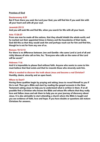 Promises of God
Deuteronomy 4:29
But if from there you seek the Lord your God, you will ﬁnd him if you seek him with
all your heart and with all your soul.
Jeremiah 29:13
And you will seek Me and ﬁnd Me, when you search for Me with all your heart.
Acts 17:26-27
From one man he made all the nations, that they should inhabit the whole earth; and
he marked out their appointed times in history and the boundaries of their lands.
God did this so that they would seek him and perhaps reach out for him and ﬁnd him,
though he is not far from any one of us.
Romans 10:12-13
For there is no difference between Jew and Gentile—the same Lord is Lord of all and
richly blesses all who call on him, for, “Everyone who calls on the name of the Lord
will be saved.”
Hebrews 11:6
And it is impossible to please God without faith. Anyone who wants to come to him
must believe that God exists and that he rewards those who sincerely seek him.
What is needed to discover the truth about Jesus and become a real Christian?
Humility, desire, sincerity and an open heart.
Where to Start?
Having these qualities begin by praying and asking Jesus to reveal Himself to you if
He is real. Then get a Bible and start by reading the gospel accounts in the New
Testament asking Jesus to help you to understand what is written in them. If at all
possible ﬁnd a Christian who knows the Bible and whose life reﬂects that they really
love and follow Jesus and ask them to help you on your journey of discovery about
Jesus. It is also advisable to start attending a church where the Bible is taught and
you see evidence of faith, love and hope. If you have doubts or questions ask mature
Christians for answers.
 