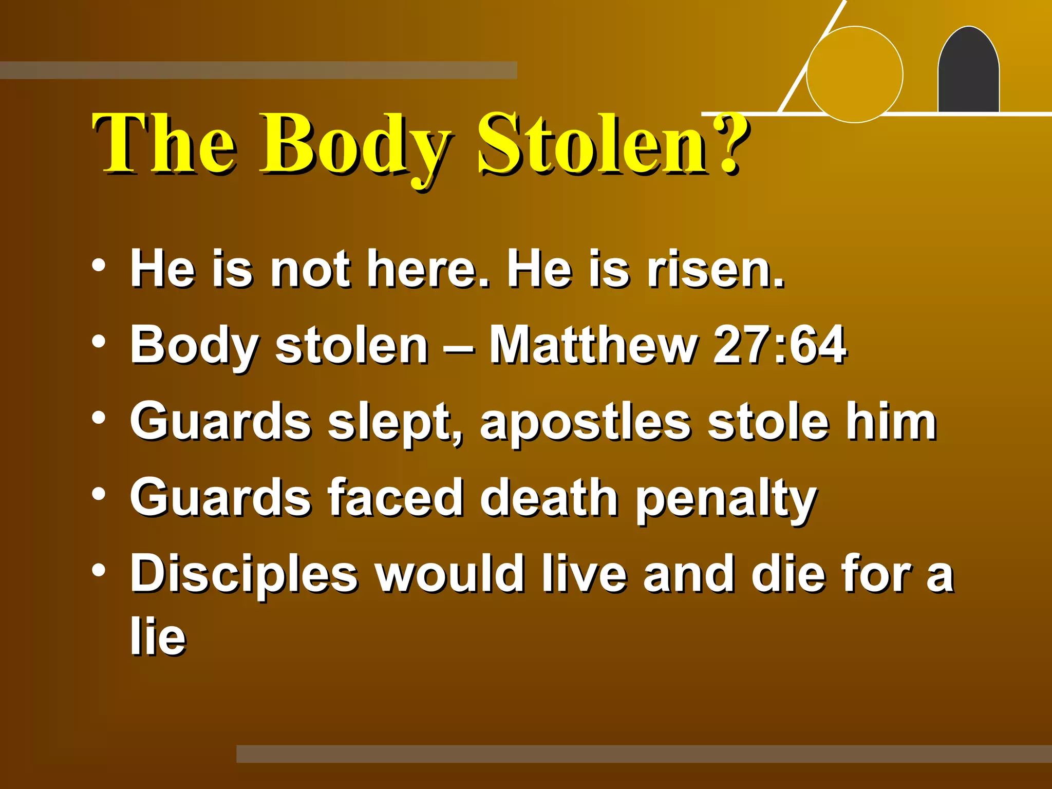 The Body Stolen?
•   He is not here. He is risen.
•   Body stolen – Matthew 27:64
•   Guards slept, apostles stole him
•   Guards faced death penalty
•   Disciples would live and die for a
    lie
 