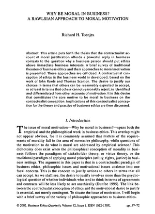 WHY BE MORAL IN BUSINESS?
       A RAWLSIAN APPROACH TO MORAL MOTIVATION


                               Richard H. Toenjes



      Abstract: This article puts forth the thesis that the contractualist ac-
      count of moral justification affords a powerful reply in business
      contexts to the question why a business person should put ethics
      above immediate business interests. A brief survey of traditional
      theories of business ethics and their approaches to moral motivation
      is presented. These approaches are criticized. A contractualist con-
      ception of ethics in the business world is developed, based on the
      work of John Rawls and Thomas Scanlon. The desire to justify our
      choices in terms that others can be reasonably expected to accept,
      or at least in terms that others cannot reasonably reject, is identified
      and differentiated from other accounts of motivation. It is this desire
      that constitutes the core motive to be moral in business on the
      contractualist conception. Implications of this contractualist concep-
      tion for the theory and practice of business ethics are then discussed.



                                  /. Introduction

T    he issue of moral motivation—Why be moral in business?—spans both the
     empirical and the philosophical work in business ethics. This overlap might
not appear obvious, for it is commonly assumed that matters of the require-
ments of morality fall in the area of normative philosophy, while questions of
the motivation to do what is moral are addressed by empirical science.' This
dichotomy does exist when the philosophical conception of morality in busi-
ness follows the paradigms of stakeholder theory, or virtue theory, or the
traditional paradigm of applying moral principles (utility, rights, justice) in busi-
ness settings. The argument in this paper is that in a contractualist paradigm of
business ethics, philosophic issues and motivational issues coalesce into one
focal concern. This is the concern to justify actions to others in terms that all
can accept. As we shall see, the desire to justify involves more than the psycho-
logical question of whether individuals who tend to think in terms of agreements
and contracts will be less likely to act unethically (Dunfee 1995). The link be-
tween the contractualist conception of ethics and the motivational desire to justify
is essential, not merely contingent. To situate the issue of motivation, 1 will begin
with a brief survey of the variety of philosophic approaches to business ethics.

© 2002. Business Ethics Quarterly. Volume 12, Issue 1. ISSN 1052-150X.           pp. 57-72
 