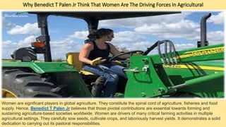 Why Benedict T Palen Jr Think That Women Are The Driving Forces In Agricultural
Women are significant players in global agriculture. They constitute the spinal cord of agriculture, fisheries and food
supply. Hence, Bеnеdict T Palеn Jr believes that those pivotal contributions are essential towards forming and
sustaining agriculture-based societies worldwide. Women are drivers of many critical farming activities in multiple
agricultural settings. They carefully sow seeds, cultivate crops, and laboriously harvest yields. It demonstrates a solid
dedication to carrying out its pastoral responsibilities.
 