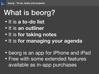 beorg - To-do, tasks and projects
What is beorg?
It is a to-do list
It is an outliner

It is for taking notes
It is for managing your agenda 
beorg is an app for iPhone and iPad

Free with some extended features
available as in-app purchases
 