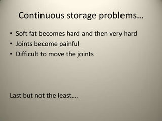 Continuous storage problems
? Soft fat becomes hard and then very hard
? Joints become painful
? Difficult to move the joints

Last but not the least.

 