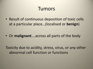 Tumors
? Result of continuous deposition of toxic cells
at a particular place(localised or benign)
? Or malignant.across all parts of the body
Toxicity due to acidity, stress, virus, or any other
abnormal cell function or functions

 