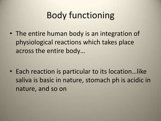 Body functioning
? The entire human body is an integration of
physiological reactions which takes place
across the entire body

? Each reaction is particular to its locationlike
saliva is basic in nature, stomach ph is acidic in
nature, and so on

 