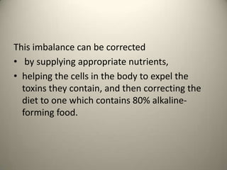 This imbalance can be corrected
? by supplying appropriate nutrients,
? helping the cells in the body to expel the
toxins they contain, and then correcting the
diet to one which contains 80% alkalineforming food.

 