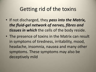 Getting rid of the toxins
? If not discharged, they pass into the Matrix,
the fluid-gel network of nerves, fibres and
tissues in which the cells of the body reside.
? The presence of toxins in the Matrix can result
in symptoms of tiredness, irritability, mood,
headache, insomnia, nausea and many other
symptoms. These symptoms may also be
deceptively mild

 