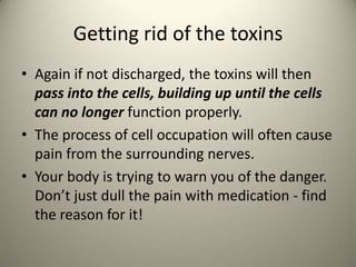 Getting rid of the toxins
? Again if not discharged, the toxins will then
pass into the cells, building up until the cells
can no longer function properly.
? The process of cell occupation will often cause
pain from the surrounding nerves.
? Your body is trying to warn you of the danger.
Dont just dull the pain with medication - find
the reason for it!

 