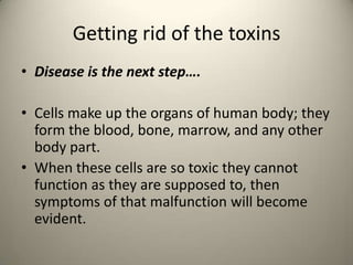 Getting rid of the toxins
? Disease is the next step.
? Cells make up the organs of human body; they
form the blood, bone, marrow, and any other
body part.
? When these cells are so toxic they cannot
function as they are supposed to, then
symptoms of that malfunction will become
evident.

 