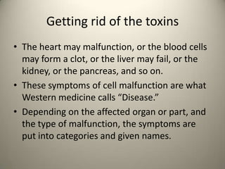 Getting rid of the toxins
? The heart may malfunction, or the blood cells
may form a clot, or the liver may fail, or the
kidney, or the pancreas, and so on.
? These symptoms of cell malfunction are what
Western medicine calls Disease.
? Depending on the affected organ or part, and
the type of malfunction, the symptoms are
put into categories and given names.

 