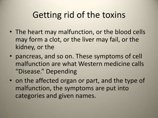 Getting rid of the toxins
? The heart may malfunction, or the blood cells
may form a clot, or the liver may fail, or the
kidney, or the
? pancreas, and so on. These symptoms of cell
malfunction are what Western medicine calls
Disease. Depending
? on the affected organ or part, and the type of
malfunction, the symptoms are put into
categories and given names.

 
