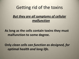 Getting rid of the toxins
But they are all symptoms of cellular
malfunction
As long as the cells contain toxins they must
malfunction to some degree.
Only clean cells can function as designed, for
optimal health and long life.

 