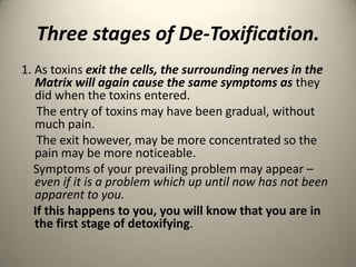 Three stages of De-Toxification.
1. As toxins exit the cells, the surrounding nerves in the
Matrix will again cause the same symptoms as they
did when the toxins entered.
The entry of toxins may have been gradual, without
much pain.
The exit however, may be more concentrated so the
pain may be more noticeable.
Symptoms of your prevailing problem may appear C
even if it is a problem which up until now has not been
apparent to you.
If this happens to you, you will know that you are in
the first stage of detoxifying.

 