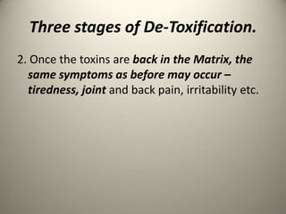 Three stages of De-Toxification.
2. Once the toxins are back in the Matrix, the
same symptoms as before may occur C
tiredness, joint and back pain, irritability etc.

 