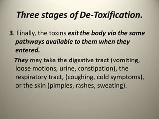 Three stages of De-Toxification.
3. Finally, the toxins exit the body via the same
pathways available to them when they
entered.
They may take the digestive tract (vomiting,
loose motions, urine, constipation), the
respiratory tract, (coughing, cold symptoms),
or the skin (pimples, rashes, sweating).

 