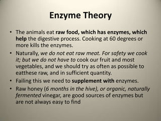 Enzyme Theory
? The animals eat raw food, which has enzymes, which
help the digestive process. Cooking at 60 degrees or
more kills the enzymes.
? Naturally, we do not eat raw meat. For safety we cook
it; but we do not have to cook our fruit and most
vegetables, and we should try as often as possible to
eatthese raw, and in sufficient quantity.
? Failing this we need to supplement with enzymes.
? Raw honey (6 months in the hive), or organic, naturally
fermented vinegar, are good sources of enzymes but
are not always easy to find

 