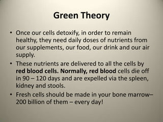 Green Theory
? Once our cells detoxify, in order to remain
healthy, they need daily doses of nutrients from
our supplements, our food, our drink and our air
supply.
? These nutrients are delivered to all the cells by
red blood cells. Normally, red blood cells die off
in 90 C 120 days and are expelled via the spleen,
kidney and stools.
? Fresh cells should be made in your bone marrowC
200 billion of them C every day!

 
