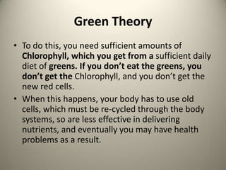 Green Theory
? To do this, you need sufficient amounts of
Chlorophyll, which you get from a sufficient daily
diet of greens. If you dont eat the greens, you
dont get the Chlorophyll, and you dont get the
new red cells.
? When this happens, your body has to use old
cells, which must be re-cycled through the body
systems, so are less effective in delivering
nutrients, and eventually you may have health
problems as a result.

 