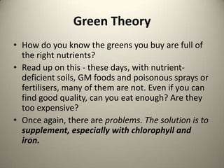 Green Theory
? How do you know the greens you buy are full of
the right nutrients?
? Read up on this - these days, with nutrientdeficient soils, GM foods and poisonous sprays or
fertilisers, many of them are not. Even if you can
find good quality, can you eat enough? Are they
too expensive?
? Once again, there are problems. The solution is to
supplement, especially with chlorophyll and
iron.

 