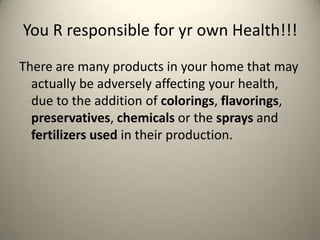 You R responsible for yr own Health!!!
There are many products in your home that may
actually be adversely affecting your health,
due to the addition of colorings, flavorings,
preservatives, chemicals or the sprays and
fertilizers used in their production.

 