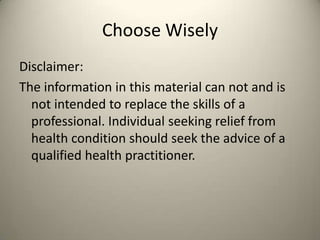 Choose Wisely
Disclaimer:
The information in this material can not and is
not intended to replace the skills of a
professional. Individual seeking relief from
health condition should seek the advice of a
qualified health practitioner.

 