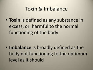 Toxin & Imbalance
? Toxin is defined as any substance in
excess, or harmful to the normal
functioning of the body
? Imbalance is broadly defined as the
body not functioning to the optimum
level as it should

 