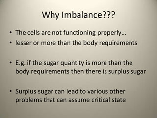 Why Imbalance???
? The cells are not functioning properly
? lesser or more than the body requirements
? E.g. if the sugar quantity is more than the
body requirements then there is surplus sugar
? Surplus sugar can lead to various other
problems that can assume critical state

 