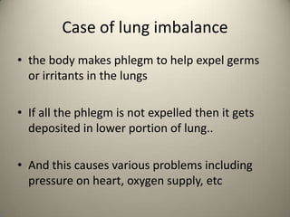 Case of lung imbalance
? the body makes phlegm to help expel germs
or irritants in the lungs
? If all the phlegm is not expelled then it gets
deposited in lower portion of lung..
? And this causes various problems including
pressure on heart, oxygen supply, etc

 