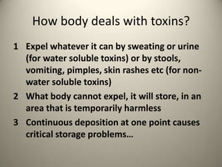 How body deals with toxins?
1 Expel whatever it can by sweating or urine
(for water soluble toxins) or by stools,
vomiting, pimples, skin rashes etc (for nonwater soluble toxins)
2 What body cannot expel, it will store, in an
area that is temporarily harmless
3 Continuous deposition at one point causes
critical storage problems

 