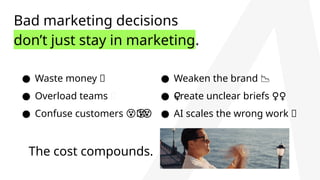 Bad marketing decisions
don’t just stay in marketing.
● Waste money 💸
● Overload teams 🤯
● Confuse customers 💫
😵‍
‍😵
‍
😵
‍
😵
‍
😵
‍
😵
‍
😵
‍
😵
‍
😵
‍
😵
‍
😵
‍
😵
‍
😵
‍
😵‍
The cost compounds.
● Weaken the brand 📉
● Create unclear briefs ‍
♀️
‍
️
‍
♀️
‍
♀️
‍
♀️
‍
♀️
‍
♀️
‍
♀️
‍
♀️
‍
♀️
‍
♀️
‍
♀️
‍
♀️
‍
♀️ ‍
♀️
● AI scales the wrong work 🤖
 