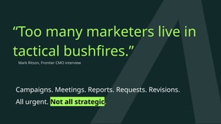 “Too many marketers live in
tactical bushfires.”
Campaigns. Meetings. Reports. Requests. Revisions.
All urgent. Not all strategic.
Mark Ritson, Frontier CMO interview
 