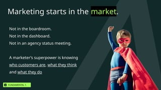 Marketing starts in the market.
Not in the boardroom.
Not in the dashboard.
Not in an agency status meeting.
A marketer’s superpower is knowing
who customers are, what they think
and what they do
FUNDAMENTAL 1.
 
