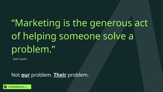 Not our problem. Their problem.
Seth Godin
“Marketing is the generous act
of helping someone solve a
problem.”
FUNDAMENTAL 2.
 
