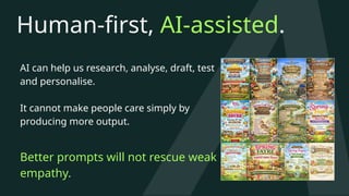 Human-first, AI-assisted.
AI can help us research, analyse, draft, test
and personalise.
It cannot make people care simply by
producing more output.
Better prompts will not rescue weak
empathy.
 