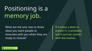 Positioning is a
memory job.
What are the one, two or three
ideas you want people to
associate with you when they are
ready to choose?
If it takes a deck to
explain it, it probably
won’t survive contact
with the market.
FUNDAMENTAL 5.
 