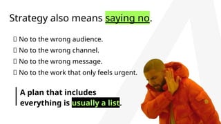 Strategy also means saying no.
🚫 No to the wrong audience.
🚫 No to the wrong channel.
🚫 No to the wrong message.
🚫 No to the work that only feels urgent.
A plan that includes
everything is usually a list.
 