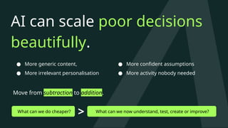 AI can scale poor decisions
beautifully.
● More generic content,
● More irrelevant personalisation
Move from subtraction to addition.
What can we do cheaper? What can we now understand, test, create or improve?
>
● More confident assumptions
● More activity nobody needed
 