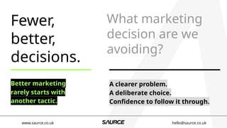 Fewer,
better,
decisions.
Better marketing
rarely starts with
another tactic.
What marketing
decision are we
avoiding?
A clearer problem.
A deliberate choice.
Confidence to follow it through.
www.saurce.co.uk hello@saurce.co.uk
 