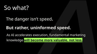 So what?
The danger isn’t speed.
But rather, uninformed speed.
As AI accelerates execution, fundamental marketing
knowledge will become more valuable, not less.
 