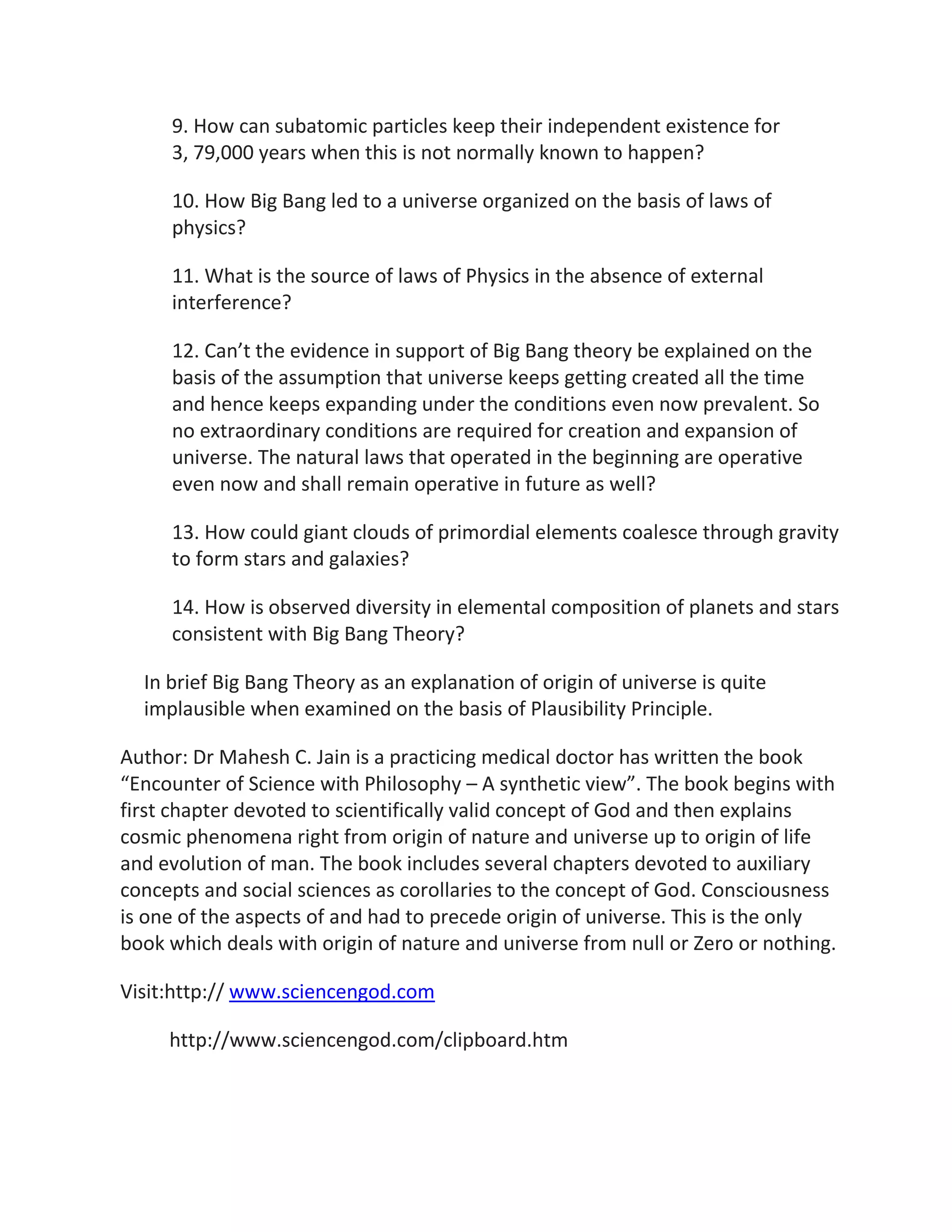 9. How can subatomic particles keep their independent existence for
     3, 79,000 years when this is not normally known to happen?

     10. How Big Bang led to a universe organized on the basis of laws of
     physics?

     11. What is the source of laws of Physics in the absence of external
     interference?

     12. Can’t the evidence in support of Big Bang theory be explained on the
     basis of the assumption that universe keeps getting created all the time
     and hence keeps expanding under the conditions even now prevalent. So
     no extraordinary conditions are required for creation and expansion of
     universe. The natural laws that operated in the beginning are operative
     even now and shall remain operative in future as well?

     13. How could giant clouds of primordial elements coalesce through gravity
     to form stars and galaxies?

     14. How is observed diversity in elemental composition of planets and stars
     consistent with Big Bang Theory?

  In brief Big Bang Theory as an explanation of origin of universe is quite
  implausible when examined on the basis of Plausibility Principle.

Author: Dr Mahesh C. Jain is a practicing medical doctor has written the book
“Encounter of Science with Philosophy – A synthetic view”. The book begins with
first chapter devoted to scientifically valid concept of God and then explains
cosmic phenomena right from origin of nature and universe up to origin of life
and evolution of man. The book includes several chapters devoted to auxiliary
concepts and social sciences as corollaries to the concept of God. Consciousness
is one of the aspects of and had to precede origin of universe. This is the only
book which deals with origin of nature and universe from null or Zero or nothing.

Visit:http:// www.sciencengod.com

     http://www.sciencengod.com/clipboard.htm
 