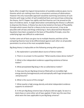 Quite often straight line logical interpretation of available evidence gives rise to
theories which are nothing more than a convenient summary of observations.
However the only reasonable approach would be examining consistency of such
theories with large number of well established facts and natural laws embracing
the theory. Karl R. Popper has rightly said that theories can’t be proved on the
basis of evidence alone. A single observation contradicting the theory is sufficient
to disprove the theory. A theory has also to be tested on the basis of Plausibility
Principle which means that for a theory to be true and correct, it has to be
plausible with all laws and things embracing it. Hertz observed that Maxwell’s
Equations have been accepted on the basis of Plausibility Principle, since the
underlying logic was difficult to understand.

Further same set of facts can give rise to multiple theories and then all the
competing theories have to be differentiated against each other on all possible
parameters to arrive at the most acceptable theory.

Big Bang theory is implausible on the following among other grounds:-

      1. No explanation is provided about source of dense matter.

      2. There is no answer to the question “What exactly is/was dense matter?”

      3. What is the independent evidence supporting existence of dense
      matter?

      4. What precipitated Big Bang in the so called dense matter?

      5. How was the pre Big Bang Universe filled with an incredibly high
      energy density,homogeneously and isotropically with huge temperatures
      and pressures?

      6. What is the source of this energy?

      7. What exactly is high energy density and what independent evidence
      supports its existence?

      8. In the pre Big Bang universe laws of physics did not apply. So was it a
      total chaos or some other set of laws applied. If later was the case than
      what were the laws applicable to pre Big Bang universe?
 