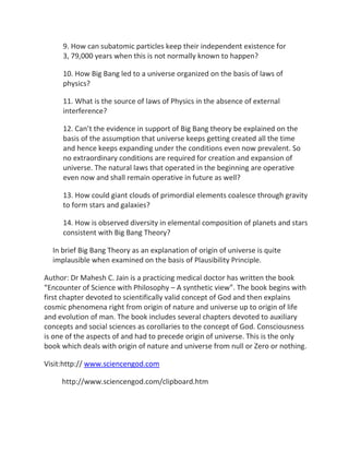 9. How can subatomic particles keep their independent existence for
     3, 79,000 years when this is not normally known to happen?

     10. How Big Bang led to a universe organized on the basis of laws of
     physics?

     11. What is the source of laws of Physics in the absence of external
     interference?

     12. Can’t the evidence in support of Big Bang theory be explained on the
     basis of the assumption that universe keeps getting created all the time
     and hence keeps expanding under the conditions even now prevalent. So
     no extraordinary conditions are required for creation and expansion of
     universe. The natural laws that operated in the beginning are operative
     even now and shall remain operative in future as well?

     13. How could giant clouds of primordial elements coalesce through gravity
     to form stars and galaxies?

     14. How is observed diversity in elemental composition of planets and stars
     consistent with Big Bang Theory?

  In brief Big Bang Theory as an explanation of origin of universe is quite
  implausible when examined on the basis of Plausibility Principle.

Author: Dr Mahesh C. Jain is a practicing medical doctor has written the book
“Encounter of Science with Philosophy – A synthetic view”. The book begins with
first chapter devoted to scientifically valid concept of God and then explains
cosmic phenomena right from origin of nature and universe up to origin of life
and evolution of man. The book includes several chapters devoted to auxiliary
concepts and social sciences as corollaries to the concept of God. Consciousness
is one of the aspects of and had to precede origin of universe. This is the only
book which deals with origin of nature and universe from null or Zero or nothing.

Visit:http:// www.sciencengod.com

     http://www.sciencengod.com/clipboard.htm
 