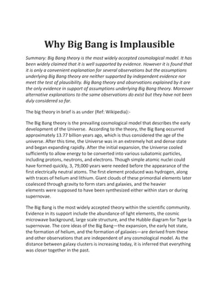 Why Big Bang is Implausible
Summary: Big Bang theory is the most widely accepted cosmological model. It has
been widely claimed that it is well supported by evidence. However it is found that
it is only a convenient explanation for several observations but the assumptions
underlying Big Bang theory are neither supported by independent evidence nor
meet the test of plausibility. Big Bang theory and observations explained by it are
the only evidence in support of assumptions underlying Big Bang theory. Moreover
alternative explanations to the same observations do exist but they have not been
duly considered so far.

The big theory in brief is as under (Ref: Wikipedia):-

The Big Bang theory is the prevailing cosmological model that describes the early
development of the Universe. According to the theory, the Big Bang occurred
approximately 13.77 billion years ago, which is thus considered the age of the
universe. After this time, the Universe was in an extremely hot and dense state
and began expanding rapidly. After the initial expansion, the Universe cooled
sufficiently to allow energy to be converted into various subatomic particles,
including protons, neutrons, and electrons. Though simple atomic nuclei could
have formed quickly, 3, 79,000 years were needed before the appearance of the
first electrically neutral atoms. The first element produced was hydrogen, along
with traces of helium and lithium. Giant clouds of these primordial elements later
coalesced through gravity to form stars and galaxies, and the heavier
elements were supposed to have been synthesized either within stars or during
supernovae.

The Big Bang is the most widely accepted theory within the scientific community.
Evidence in its support include the abundance of light elements, the cosmic
microwave background, large scale structure, and the Hubble diagram for Type Ia
supernovae. The core ideas of the Big Bang—the expansion, the early hot state,
the formation of helium, and the formation of galaxies—are derived from these
and other observations that are independent of any cosmological model. As the
distance between galaxy clusters is increasing today, it is inferred that everything
was closer together in the past.
 
