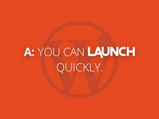 A: YOU CAN LAUNCH
QUICKLY.
 