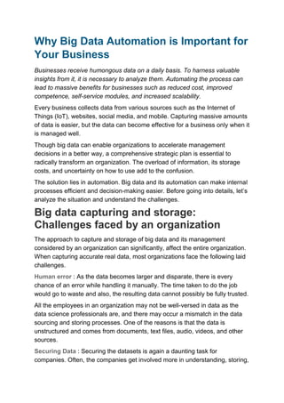 Why Big Data Automation is Important for
Your Business
Businesses receive humongous data on a daily basis. To harness valuable
insights from it, it is necessary to analyze them. Automating the process can
lead to massive benefits for businesses such as reduced cost, improved
competence, self-service modules, and increased scalability.
Every business collects data from various sources such as the Internet of
Things (IoT), websites, social media, and mobile. Capturing massive amounts
of data is easier, but the data can become effective for a business only when it
is managed well.
Though big data can enable organizations to accelerate management
decisions in a better way, a comprehensive strategic plan is essential to
radically transform an organization. The overload of information, its storage
costs, and uncertainty on how to use add to the confusion.
The solution lies in automation. Big data and its automation can make internal
processes efficient and decision-making easier. Before going into details, let’s
analyze the situation and understand the challenges.
Big data capturing and storage:
Challenges faced by an organization
The approach to capture and storage of big data and its management
considered by an organization can significantly, affect the entire organization.
When capturing accurate real data, most organizations face the following laid
challenges.
Human error : As the data becomes larger and disparate, there is every
chance of an error while handling it manually. The time taken to do the job
would go to waste and also, the resulting data cannot possibly be fully trusted.
All the employees in an organization may not be well-versed in data as the
data science professionals are, and there may occur a mismatch in the data
sourcing and storing processes. One of the reasons is that the data is
unstructured and comes from documents, text files, audio, videos, and other
sources.
Securing Data : Securing the datasets is again a daunting task for
companies. Often, the companies get involved more in understanding, storing,
 