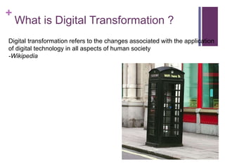 +
What is Digital Transformation ?
Digital transformation refers to the changes associated with the application
of digital technology in all aspects of human society
-Wikipedia
 