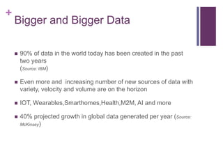 +
Bigger and Bigger Data
 90% of data in the world today has been created in the past
two years
(Source: IBM)
 Even more and increasing number of new sources of data with
variety, velocity and volume are on the horizon
 IOT, Wearables,Smarthomes,Health,M2M, AI and more
 40% projected growth in global data generated per year (Source:
McKinsey)
 